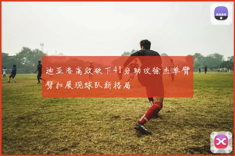 迪亚洛高效砍下41分助攻徐杰单臂劈扣展现球队新格局
