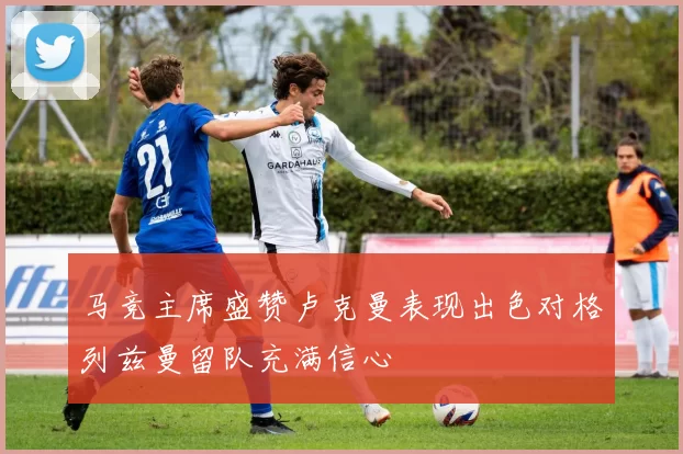 马竞主席盛赞卢克曼表现出色对格列兹曼留队充满信心