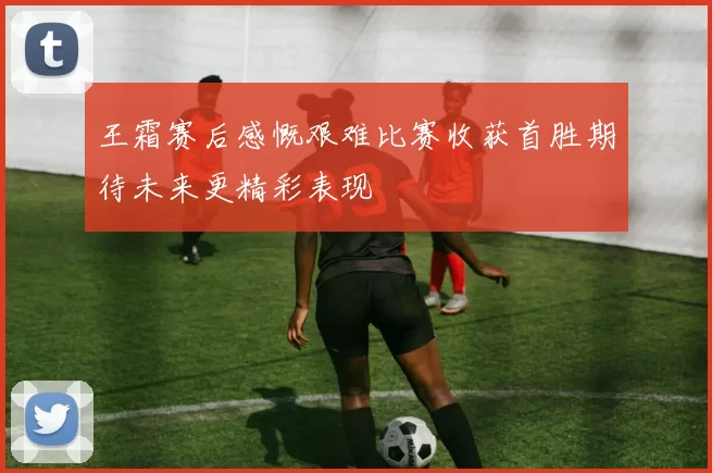 王霜赛后感慨艰难比赛收获首胜期待未来更精彩表现