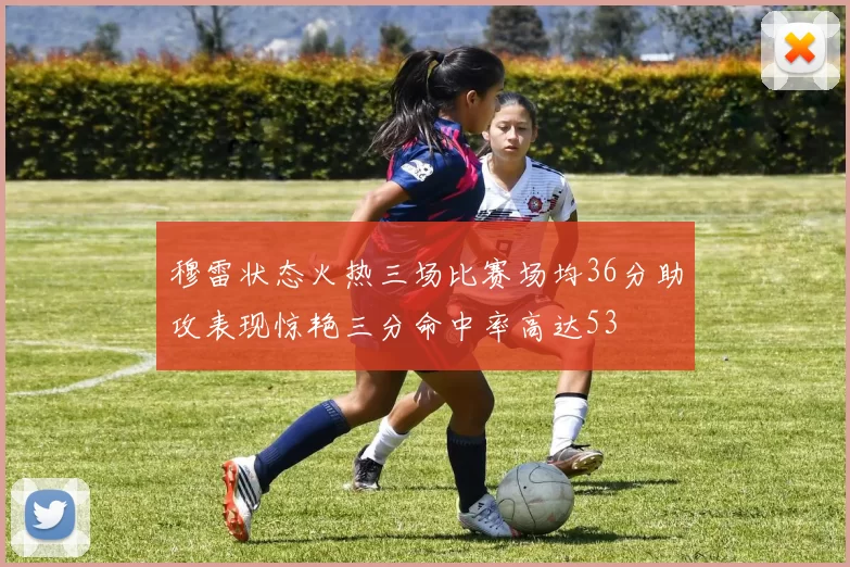 穆雷状态火热三场比赛场均36分助攻表现惊艳三分命中率高达53