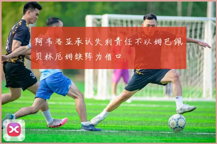 阿韦洛亚承认失利责任不以姆巴佩贝林厄姆缺阵为借口