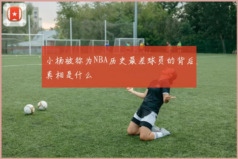 小杨被称为NBA历史最差球员的背后真相是什么
