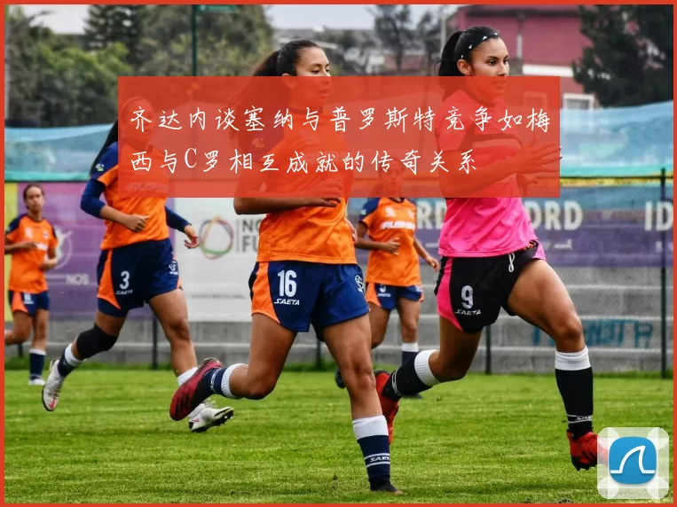 齐达内谈塞纳与普罗斯特竞争如梅西与C罗相互成就的传奇关系