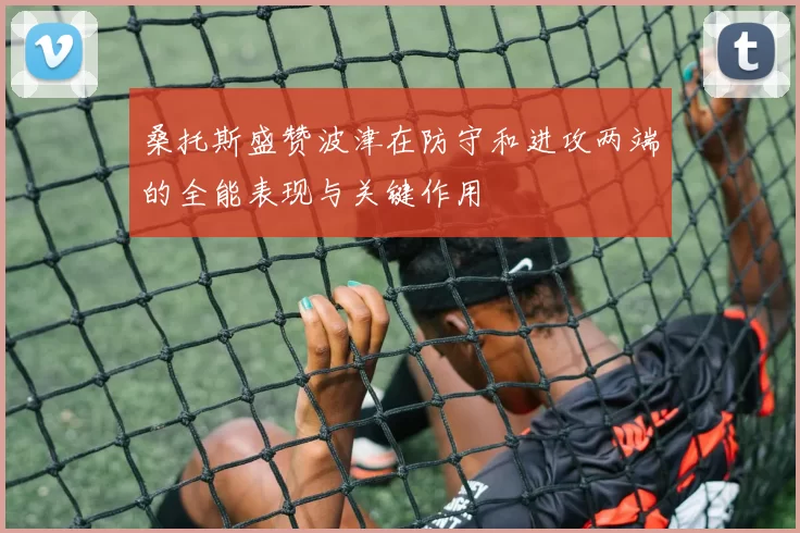 桑托斯盛赞波津在防守和进攻两端的全能表现与关键作用