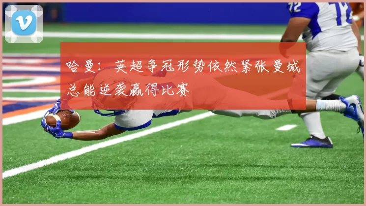 哈曼：英超争冠形势依然紧张曼城总能逆袭赢得比赛