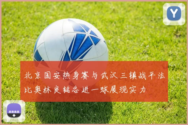 北京国安热身赛与武汉三镇战平法比奥林良铭各进一球展现实力