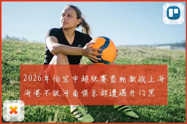 2026年怡宝中超联赛首轮激战上海海港不敌河南俱乐部遭遇开门黑
