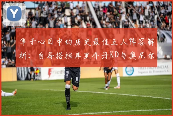 华子心目中的历史最佳五人阵容解析：自荐搭档库里乔丹KD与奥尼尔共襄盛举