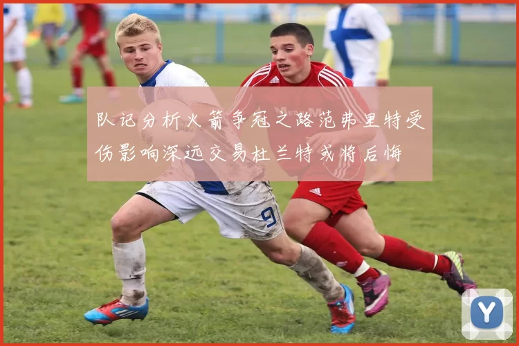 队记分析火箭争冠之路范弗里特受伤影响深远交易杜兰特或将后悔