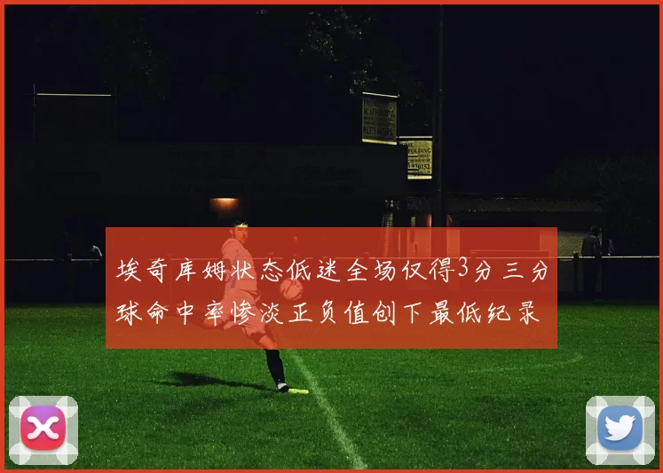 埃奇库姆状态低迷全场仅得3分三分球命中率惨淡正负值创下最低纪录