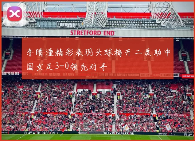 李晴潼精彩表现头球梅开二度助中国女足3-0领先对手