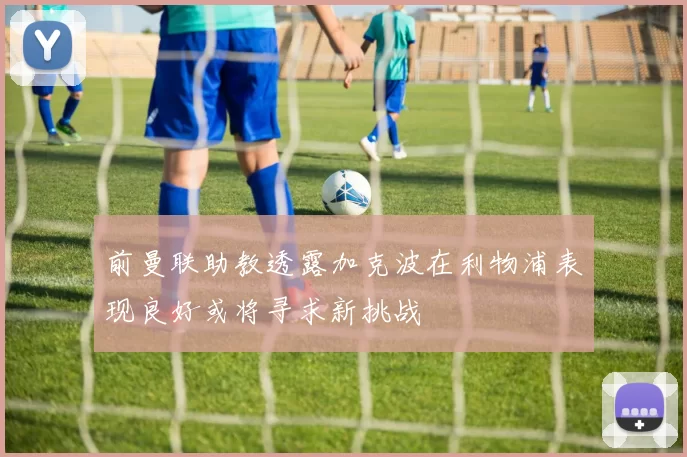 前曼联助教透露加克波在利物浦表现良好或将寻求新挑战