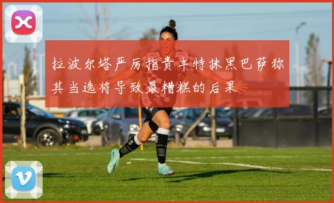 拉波尔塔严厉指责丰特抹黑巴萨称其当选将导致最糟糕的后果