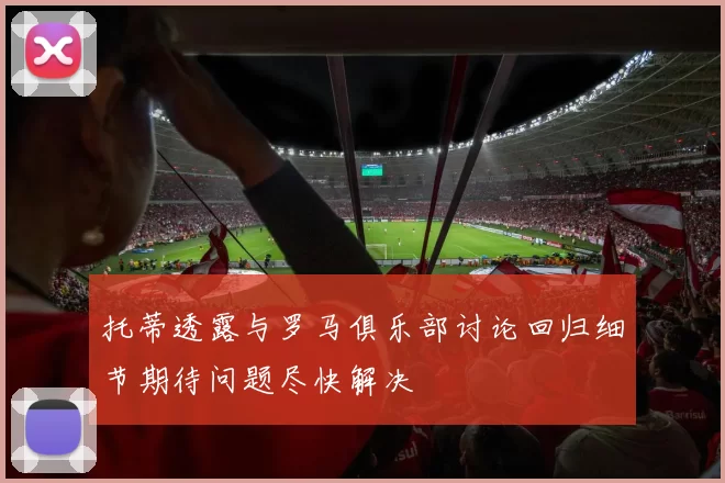 托蒂透露与罗马俱乐部讨论回归细节期待问题尽快解决