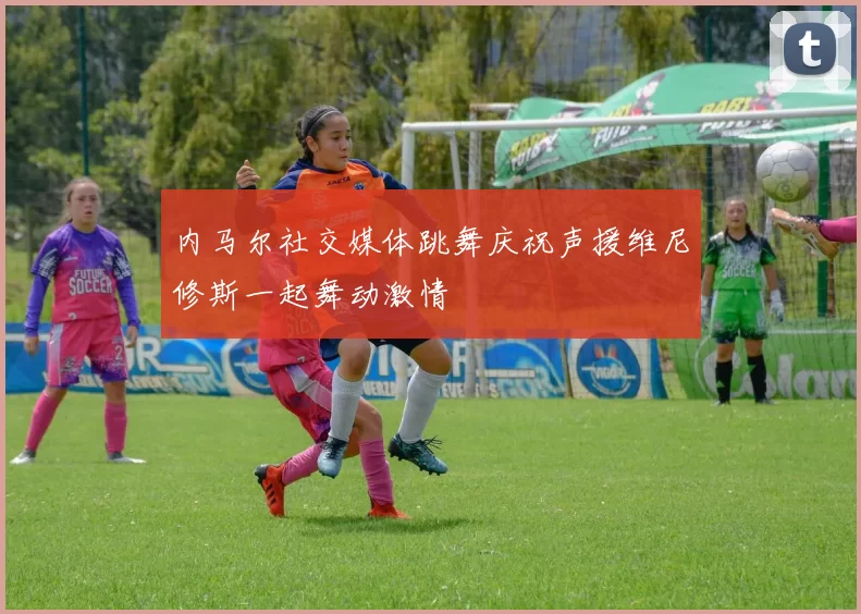 内马尔社交媒体跳舞庆祝声援维尼修斯一起舞动激情